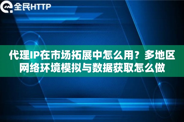 代理IP在市场拓展中怎么用？多地区网络环境模拟与数据获取怎么做
