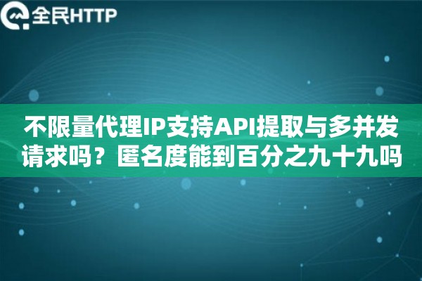 不限量代理IP支持API提取与多并发请求吗？匿名度能到百分之九十九吗