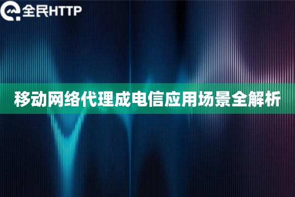 移动网络代理成电信应用场景全解析