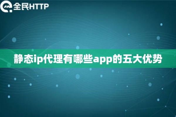 静态ip代理有哪些app的五大优势 静态ip代理有哪些app的五大优势