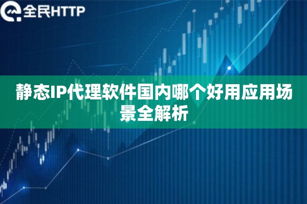 静态IP代理软件国内哪个好用应用场景全解析