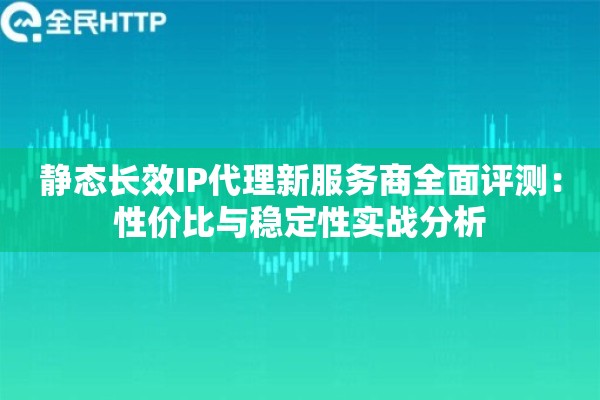 静态长效IP代理新服务商全面评测：性价比与稳定性实战分析