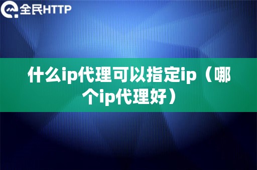 什么ip代理可以指定ip（哪个ip代理好）