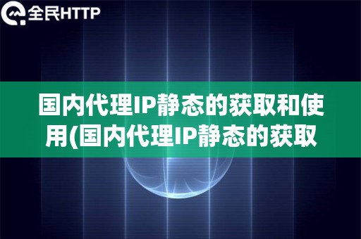 国内代理IP静态的获取和使用(国内代理IP静态的获取方法)