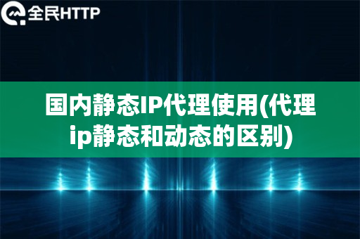 国内静态IP代理使用(代理ip静态和动态的区别)