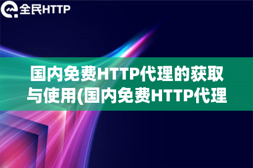 国内免费HTTP代理的获取与使用(国内免费HTTP代理的获取途径和使用评价)