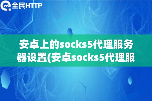 安卓上的socks5代理服务器设置(安卓socks5代理服务器教程)