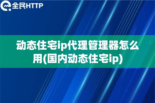 动态住宅ip代理管理器怎么用(国内动态住宅ip)