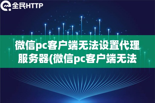 微信pc客户端无法设置代理服务器(微信pc客户端无法设置代理服务器怎么办)