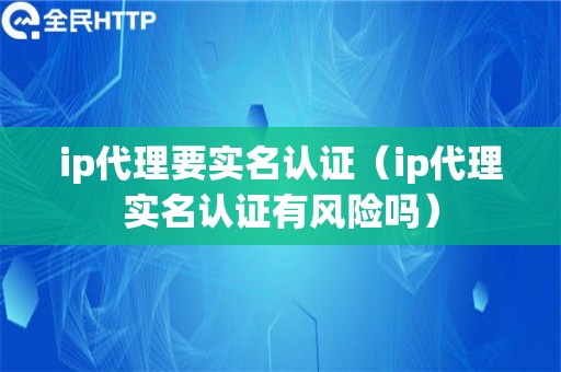 ip代理要实名认证（ip代理实名认证有风险吗）