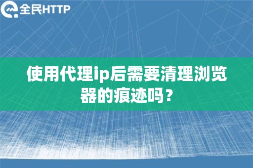 使用代理ip后需要清理浏览器的痕迹吗？