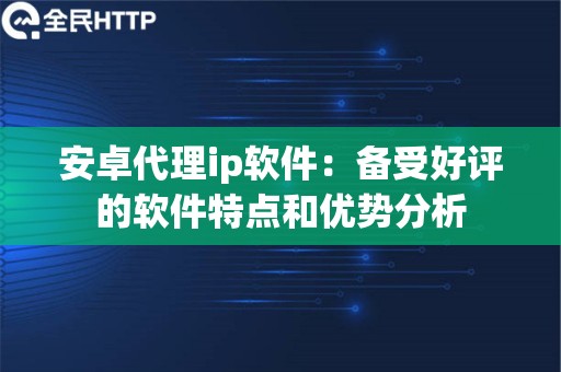 安卓代理ip软件：备受好评的软件特点和优势分析