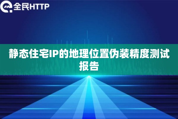 静态住宅IP的地理位置伪装精度测试报告
