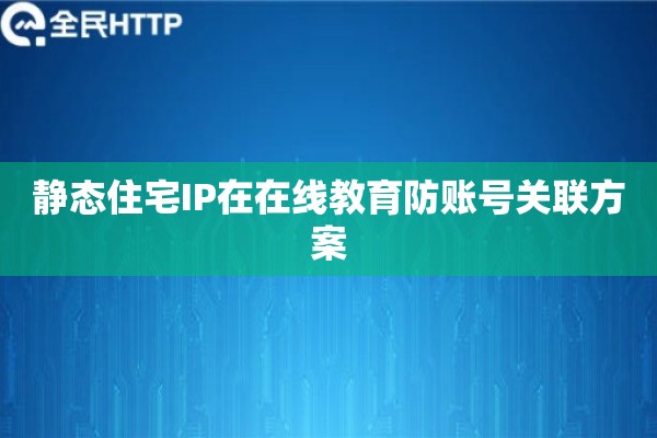 静态住宅IP在在线教育防账号关联方案