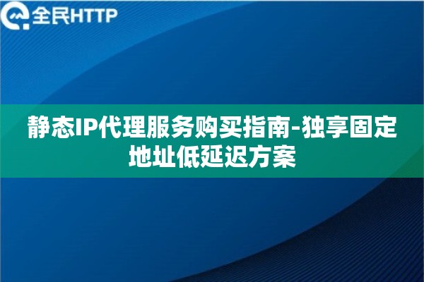 静态IP代理服务购买指南-独享固定地址低延迟方案