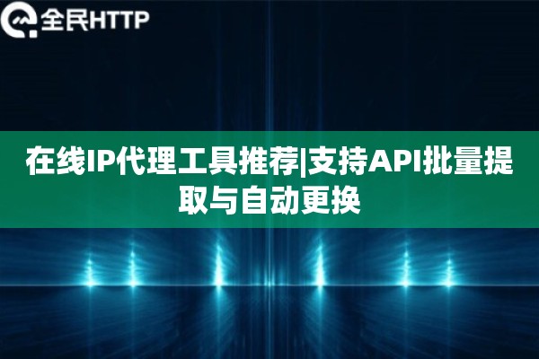 在线IP代理工具推荐|支持API批量提取与自动更换