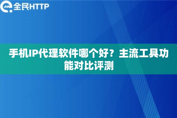 手机IP代理软件哪个好？主流工具功能对比评测
