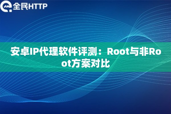 安卓IP代理软件评测：Root与非Root方案对比