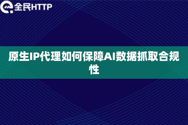 原生IP代理如何保障AI数据抓取合规性