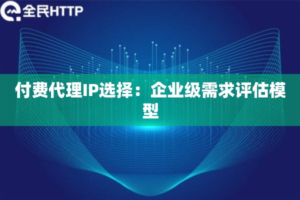付费代理IP选择：企业级需求评估模型