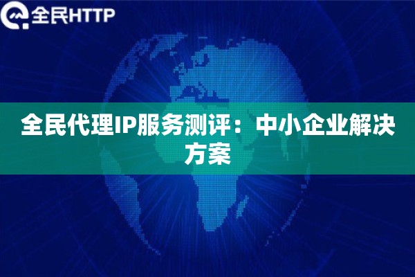 全民代理IP服务测评：中小企业解决方案