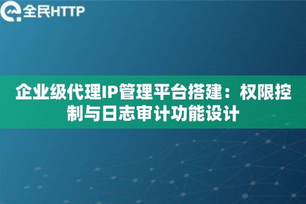 企业级代理IP管理平台搭建：权限控制与日志审计功能设计