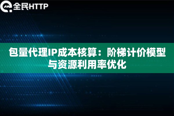 包量代理IP成本核算：阶梯计价模型与资源利用率优化