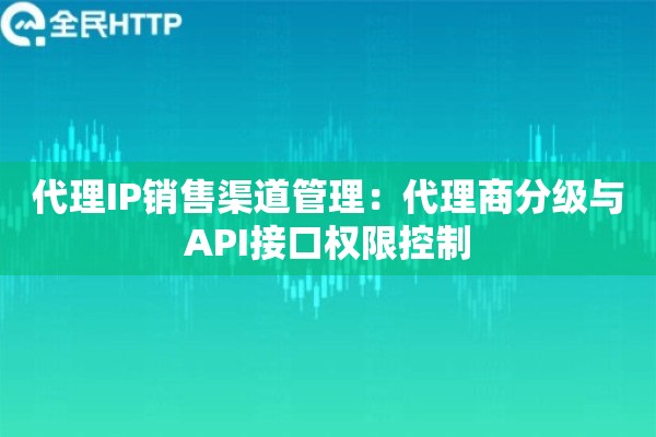 代理IP销售渠道管理：代理商分级与API接口权限控制