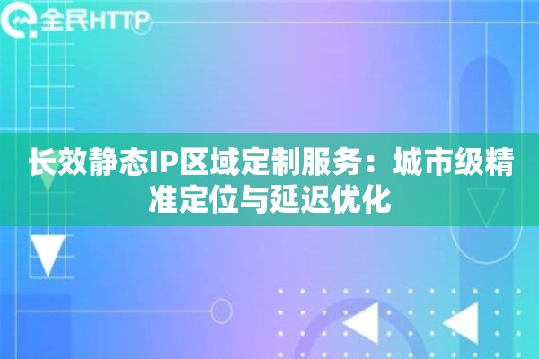 长效静态IP区域定制服务：城市级精准定位与延迟优化
