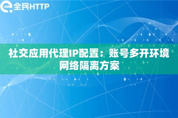 社交应用代理IP配置：账号多开环境网络隔离方案
