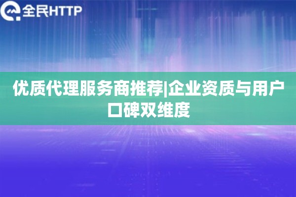 优质代理服务商推荐|企业资质与用户口碑双维度
