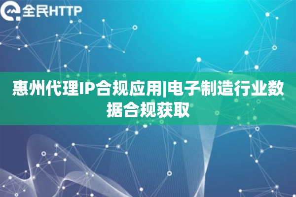 惠州代理IP合规应用|电子制造行业数据合规获取