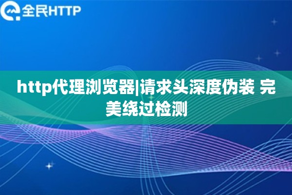 http代理浏览器|请求头深度伪装 完美绕过检测