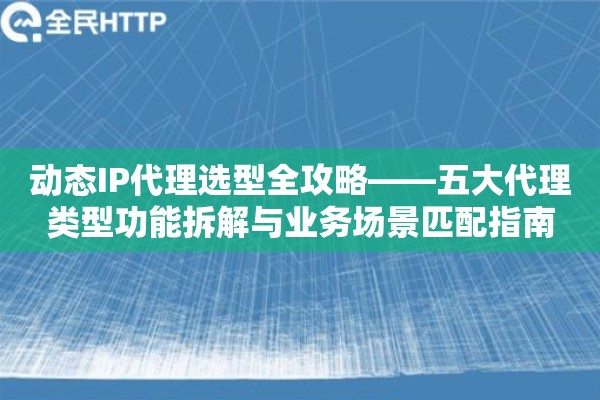 动态IP代理选型全攻略——五大代理类型功能拆解与业务场景匹配指南