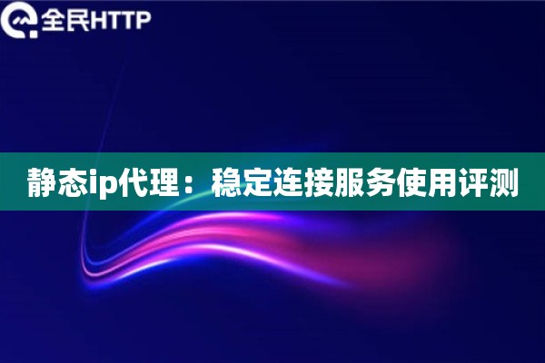 静态ip代理：稳定连接服务使用评测