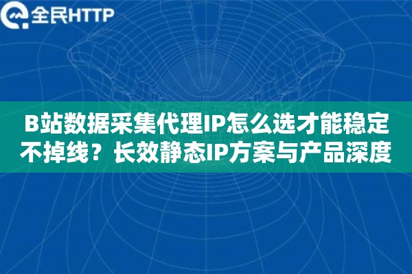 B站数据采集代理IP怎么选才能稳定不掉线？长效静态IP方案与产品深度评测