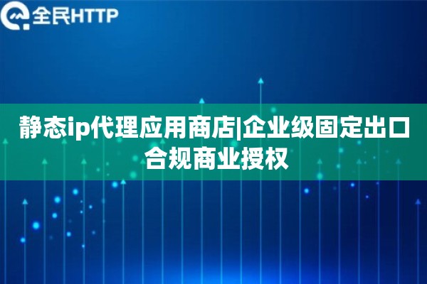 静态ip代理应用商店|企业级固定出口 合规商业授权
