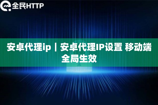 安卓代理ip｜安卓代理IP设置 移动端全局生效