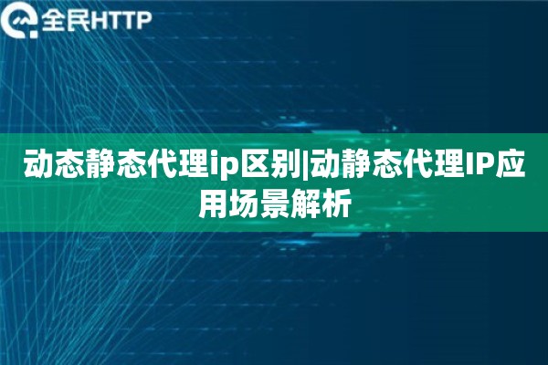 动态静态代理ip区别|动静态代理IP应用场景解析