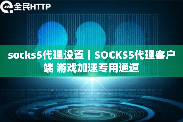 socks5代理设置｜SOCKS5代理客户端 游戏加速专用通道