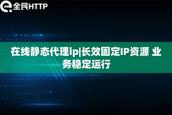 在线静态代理ip|长效固定IP资源 业务稳定运行