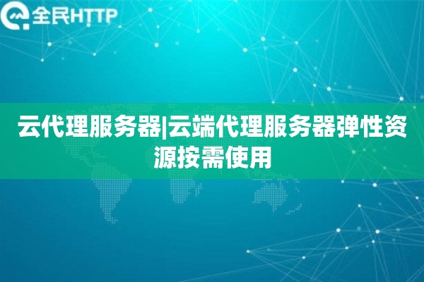 云代理服务器|云端代理服务器弹性资源按需使用