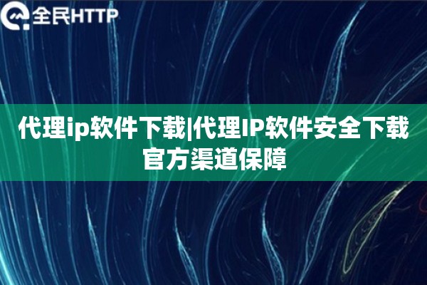 代理ip软件下载|代理IP软件安全下载官方渠道保障
