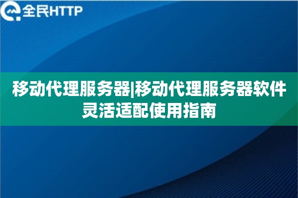 移动代理服务器|移动代理服务器软件灵活适配使用指南