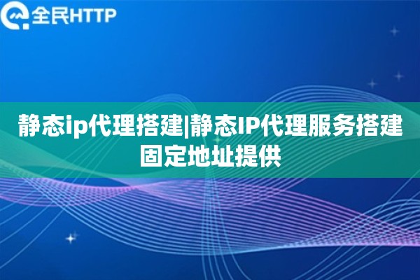 静态ip代理搭建|静态IP代理服务搭建固定地址提供