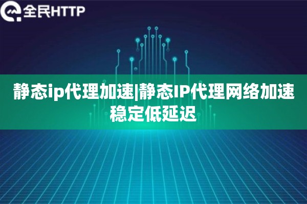 静态ip代理加速|静态IP代理网络加速稳定低延迟