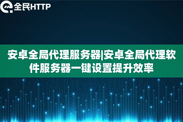安卓全局代理服务器|安卓全局代理软件服务器一键设置提升效率