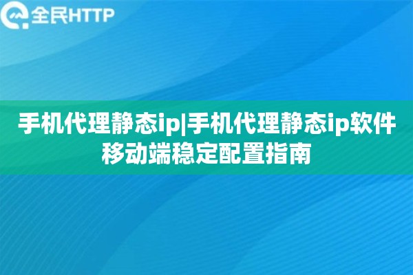 手机代理静态ip|手机代理静态ip软件移动端稳定配置指南