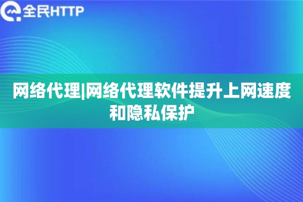 网络代理|网络代理软件提升上网速度和隐私保护