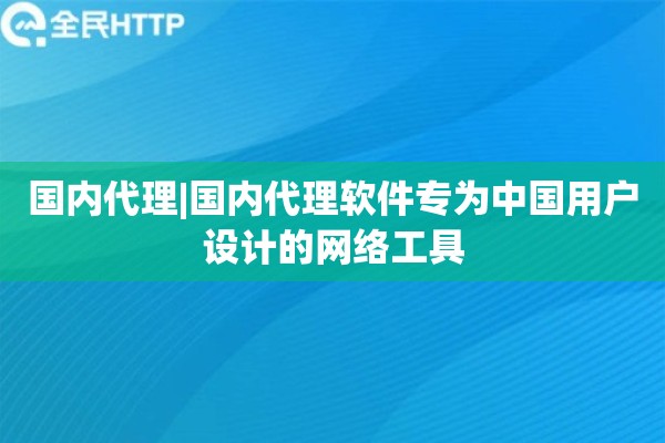 国内代理|国内代理软件专为中国用户设计的网络工具